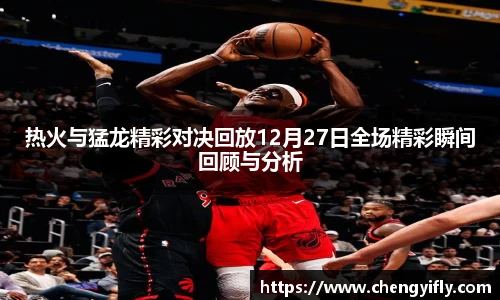 热火与猛龙精彩对决回放12月27日全场精彩瞬间回顾与分析